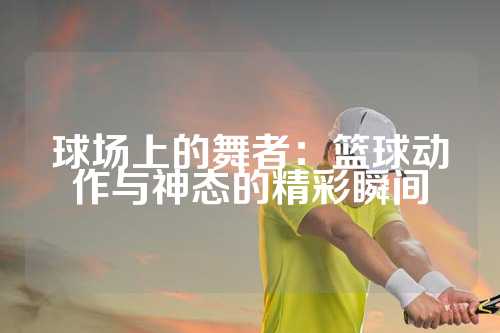球场上的舞者：篮球动作与神态的精彩瞬间
