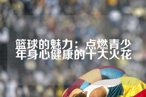 篮球的魅力：点燃青少年身心健康的十大火花