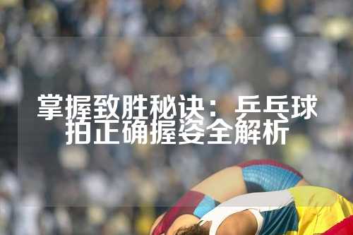 掌握致胜秘诀：乒乓球拍正确握姿全解析