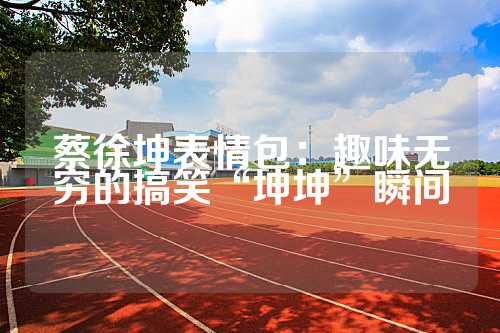 蔡徐坤表情包：趣味无穷的搞笑“坤坤”瞬间