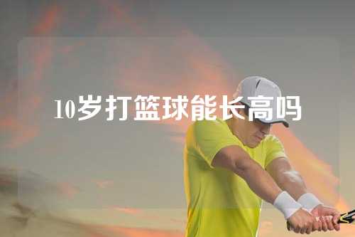 10岁打篮球能长高吗