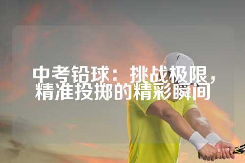 中考铅球：挑战极限，精准投掷的精彩瞬间