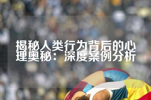 揭秘人类行为背后的心理奥秘：深度案例分析