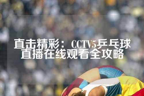 直击精彩：CCTV5乒乓球直播在线观看全攻略