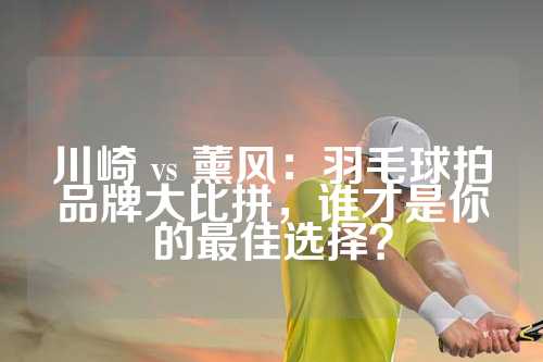 川崎 vs 薰风：羽毛球拍品牌大比拼，谁才是你的最佳选择？