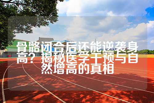 骨骼闭合后还能逆袭身高？揭秘医学干预与自然增高的真相