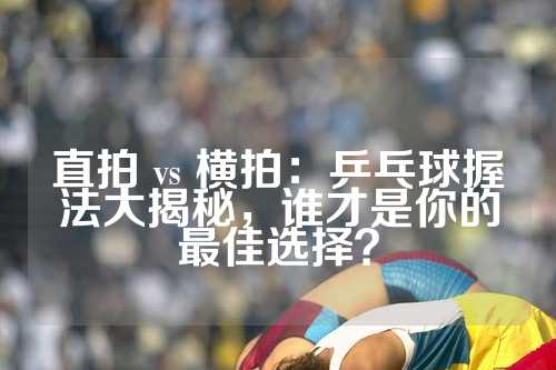 直拍 vs 横拍：乒乓球握法大揭秘，谁才是你的最佳选择？