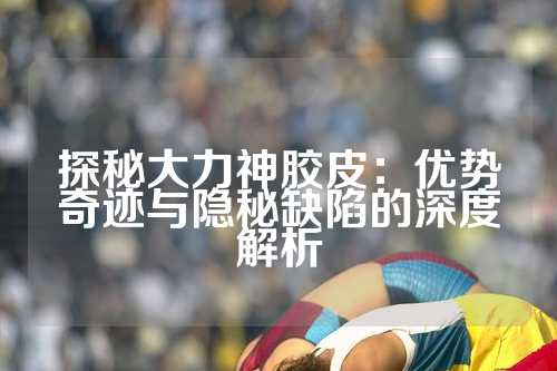 探秘大力神胶皮：优势奇迹与隐秘缺陷的深度解析