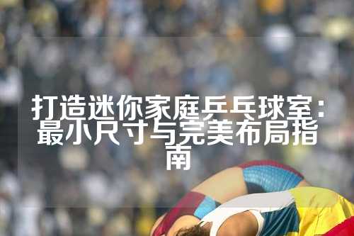 打造迷你家庭乒乓球室：最小尺寸与完美布局指南