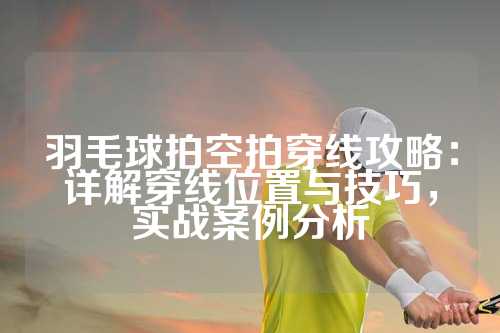 羽毛球拍空拍穿线攻略：详解穿线位置与技巧，实战案例分析