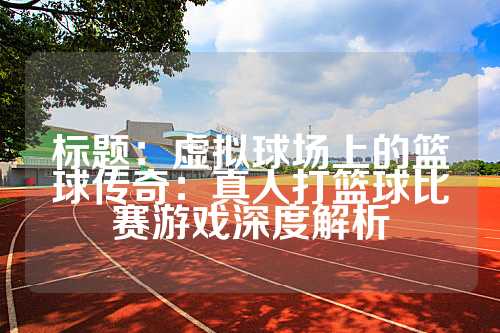 标题：虚拟球场上的篮球传奇：真人打篮球比赛游戏深度解析