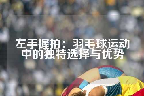 左手握拍：羽毛球运动中的独特选择与优势