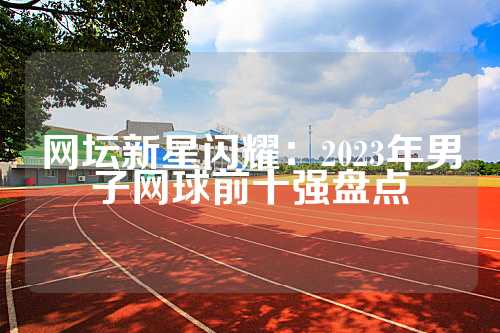 网坛新星闪耀：2023年男子网球前十强盘点