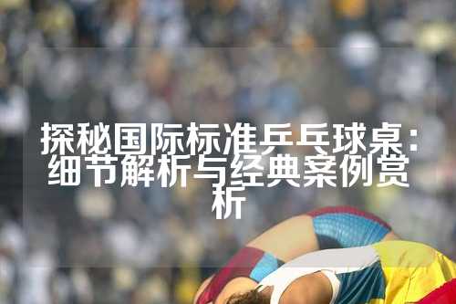 探秘国际标准乒乓球桌：细节解析与经典案例赏析