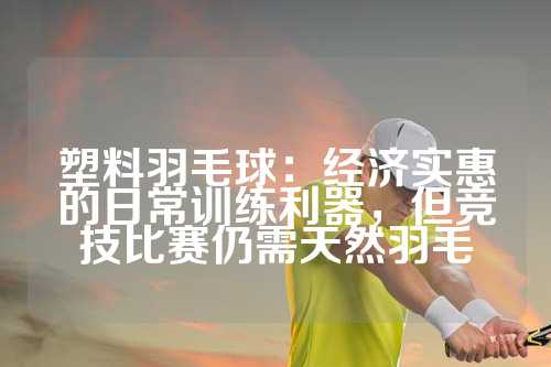 塑料羽毛球：经济实惠的日常训练利器，但竞技比赛仍需天然羽毛