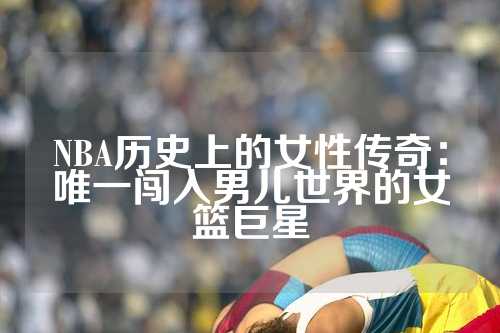 NBA历史上的女性传奇：唯一闯入男儿世界的女篮巨星