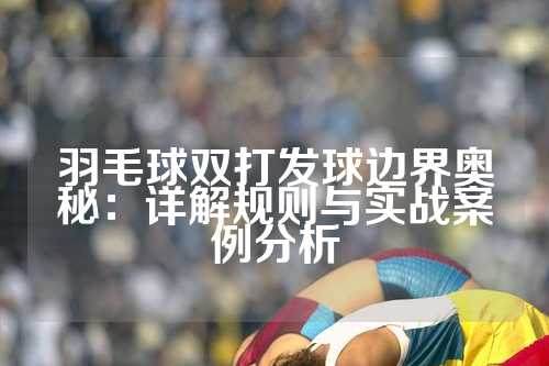 羽毛球双打发球边界奥秘：详解规则与实战案例分析
