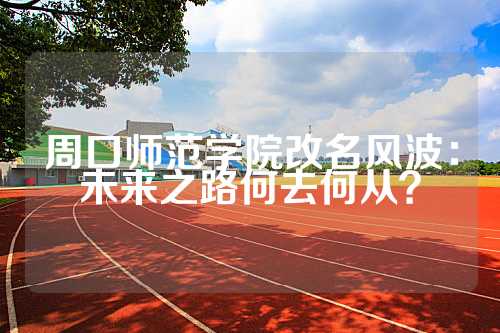 周口师范学院改名风波：未来之路何去何从？