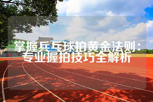 掌握兵乓球拍黄金法则：专业握拍技巧全解析